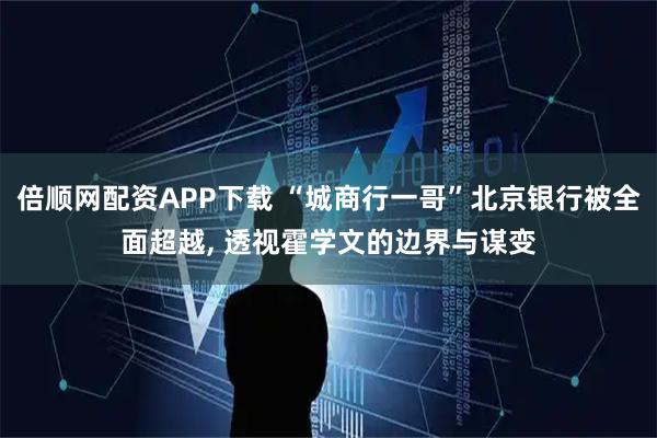 倍顺网配资APP下载 “城商行一哥”北京银行被全面超越, 透视霍学文的边界与谋变