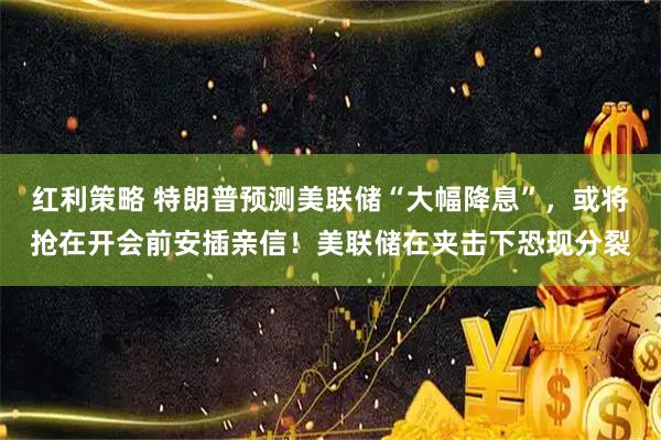 红利策略 特朗普预测美联储“大幅降息”，或将抢在开会前安插亲信！美联储在夹击下恐现分裂