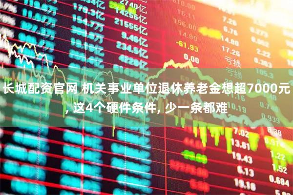 长城配资官网 机关事业单位退休养老金想超7000元, 这4个硬件条件, 少一条都难
