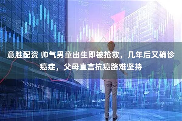 意胜配资 帅气男童出生即被抢救，几年后又确诊癌症，父母直言抗癌路难坚持