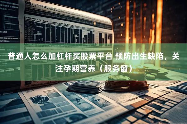 普通人怎么加杠杆买股票平台 预防出生缺陷，关注孕期营养（服务窗）