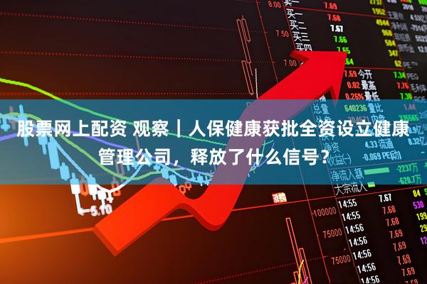 股票网上配资 观察｜人保健康获批全资设立健康管理公司，释放了什么信号？