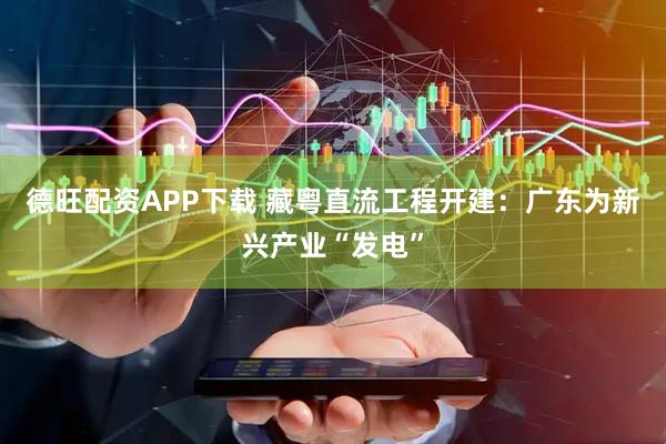 德旺配资APP下载 藏粤直流工程开建：广东为新兴产业“发电”
