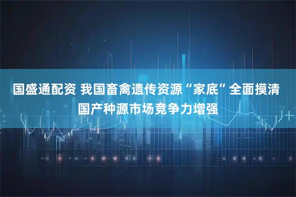 国盛通配资 我国畜禽遗传资源“家底”全面摸清 国产种源市场竞争力增强