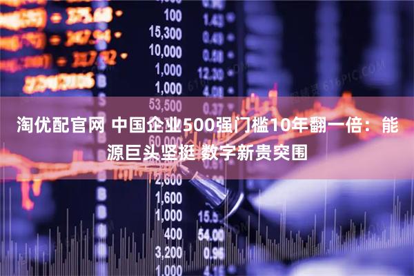 淘优配官网 中国企业500强门槛10年翻一倍：能源巨头坚挺 数字新贵突围