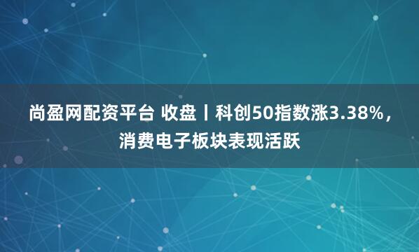 尚盈网配资平台 收盘丨科创50指数涨3.38%，消费电子板块表现活跃