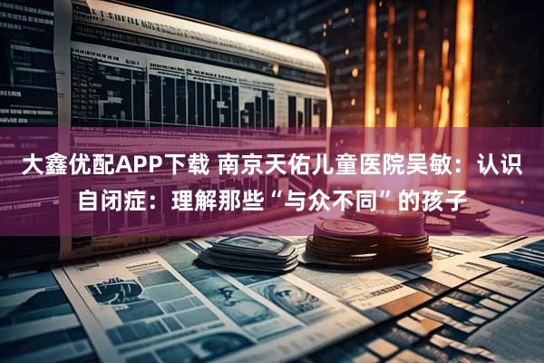 大鑫优配APP下载 南京天佑儿童医院吴敏：认识自闭症：理解那些“与众不同”的孩子