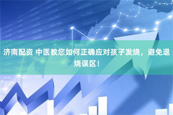济南配资 中医教您如何正确应对孩子发烧，避免退烧误区！