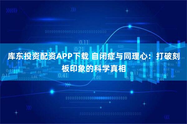 库东投资配资APP下载 自闭症与同理心：打破刻板印象的科学真相