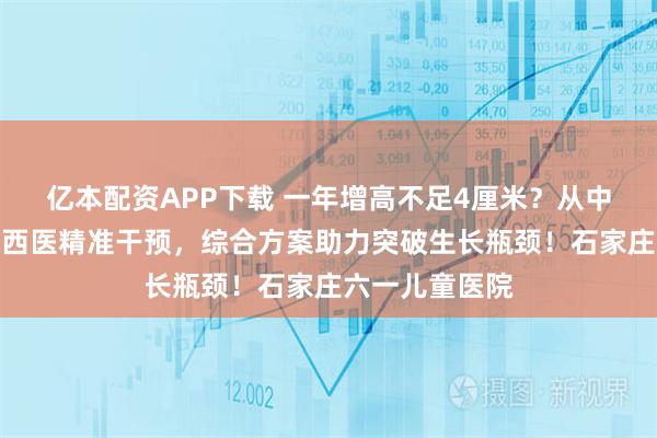 亿本配资APP下载 一年增高不足4厘米？从中医体质调理到西医精准干预，综合方案助力突破生长瓶颈！石家庄六一儿童医院