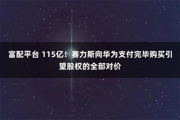 富配平台 115亿！赛力斯向华为支付完毕购买引望股权的全部对价