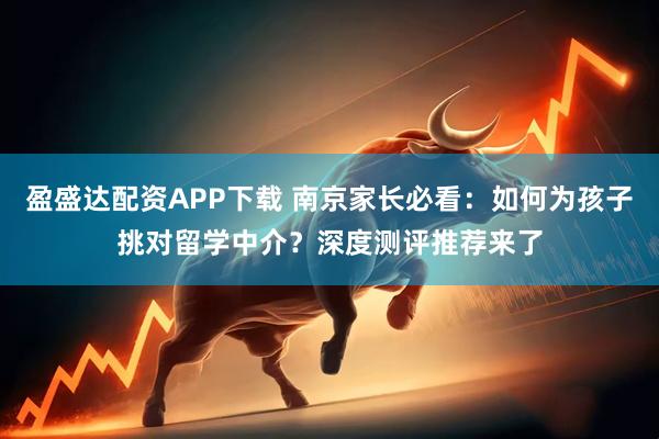 盈盛达配资APP下载 南京家长必看：如何为孩子挑对留学中介？深度测评推荐来了