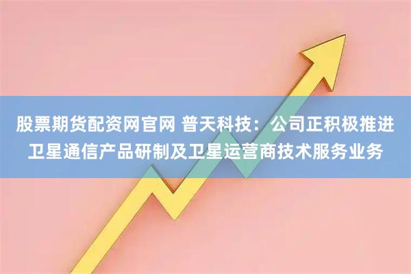 股票期货配资网官网 普天科技：公司正积极推进卫星通信产品研制及卫星运营商技术服务业务