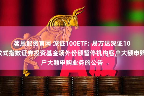 茗恩配资官网 深证100ETF: 易方达深证100交易型开放式指数证券投资基金场外份额暂停机构客户大额申购业务的公告
