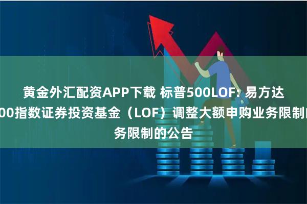 黄金外汇配资APP下载 标普500LOF: 易方达标普500指数证券投资基金（LOF）调整大额申购业务限制的公告