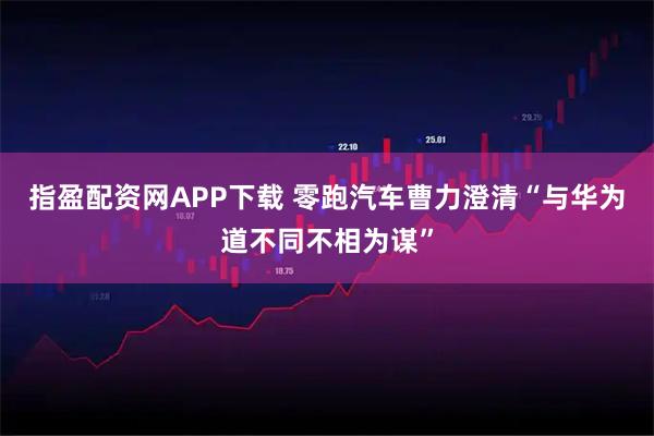指盈配资网APP下载 零跑汽车曹力澄清“与华为道不同不相为谋”