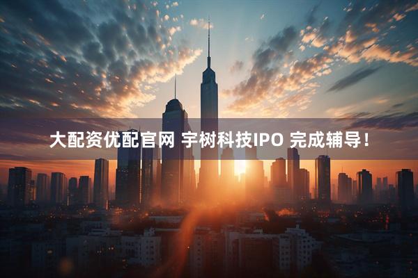大配资优配官网 宇树科技IPO 完成辅导！