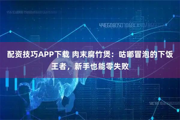 配资技巧APP下载 肉末腐竹煲：咕嘟冒泡的下饭王者，新手也能零失败