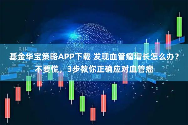 基金华宝策略APP下载 发现血管瘤增长怎么办？不要慌，3步教你正确应对血管瘤
