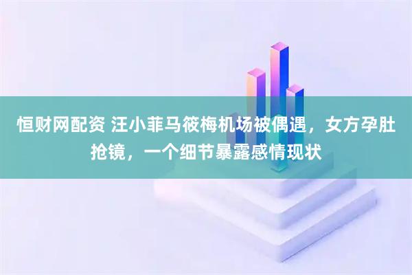 恒财网配资 汪小菲马筱梅机场被偶遇，女方孕肚抢镜，一个细节暴露感情现状