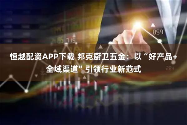 恒越配资APP下载 邦克厨卫五金：以“好产品+全域渠道”引领行业新范式