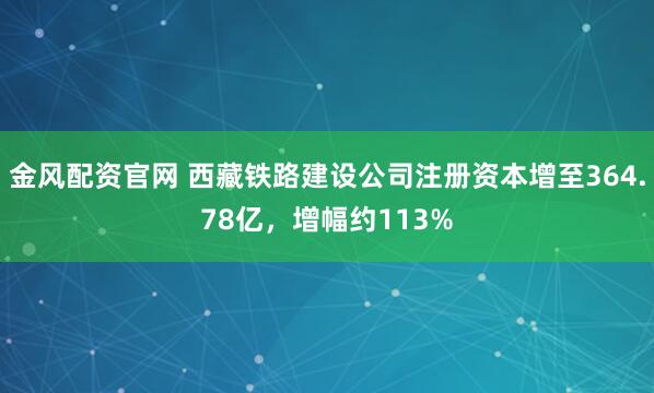 金风配资官网 西藏铁路建设公司注册资本增至364.78亿，增幅约113%