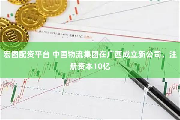 宏图配资平台 中国物流集团在广西成立新公司，注册资本10亿