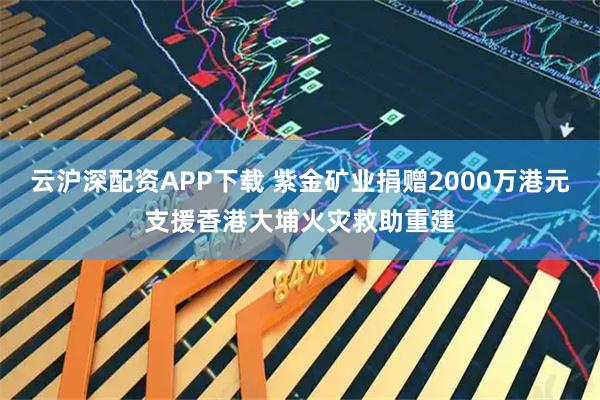 云沪深配资APP下载 紫金矿业捐赠2000万港元支援香港大埔火灾救助重建