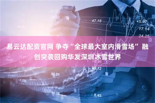 易云达配资官网 争夺“全球最大室内滑雪场” 融创突袭回购华发深圳冰雪世界
