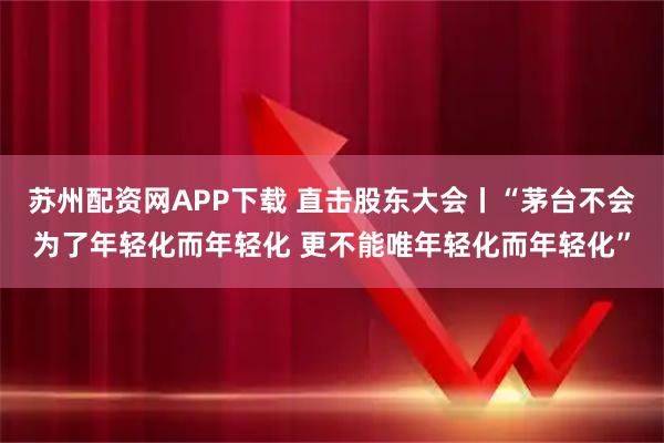苏州配资网APP下载 直击股东大会丨“茅台不会为了年轻化而年轻化 更不能唯年轻化而年轻化”