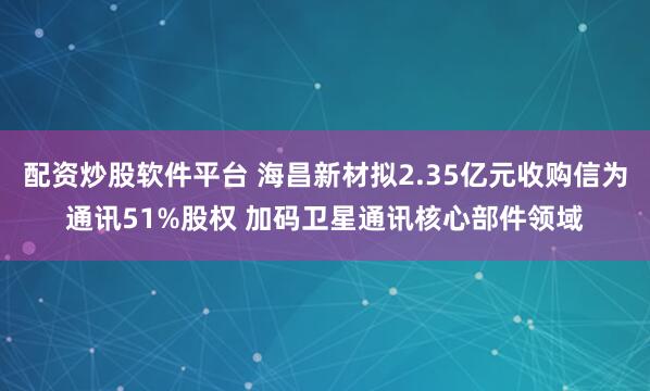 配资炒股软件平台 海昌新材拟2.35亿元收购信为通讯51%股权 加码卫星通讯核心部件领域