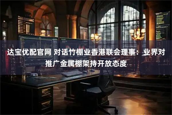 达宝优配官网 对话竹棚业香港联会理事：业界对推广金属棚架持开放态度