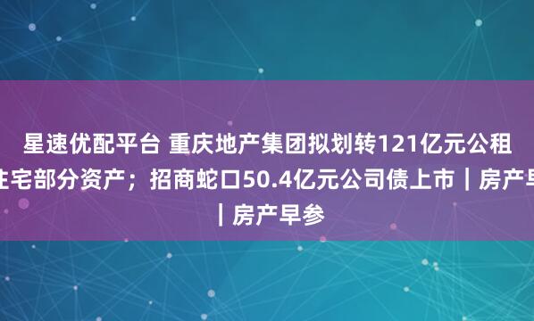 星速优配平台 重庆地产集团拟划转121亿元公租房住宅部分资产；招商蛇口50.4亿元公司债上市｜房产早参
