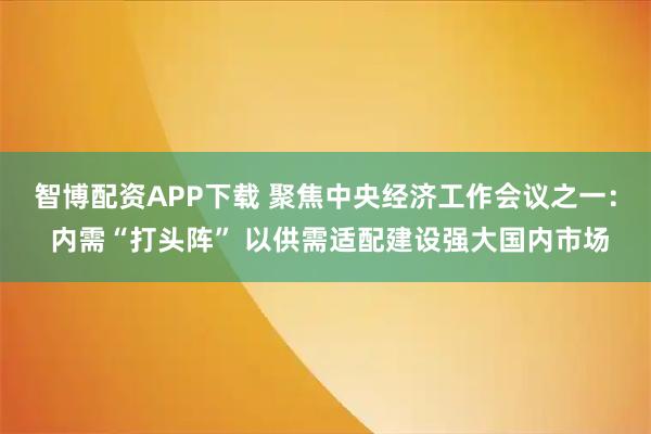 智博配资APP下载 聚焦中央经济工作会议之一： 内需“打头阵” 以供需适配建设强大国内市场