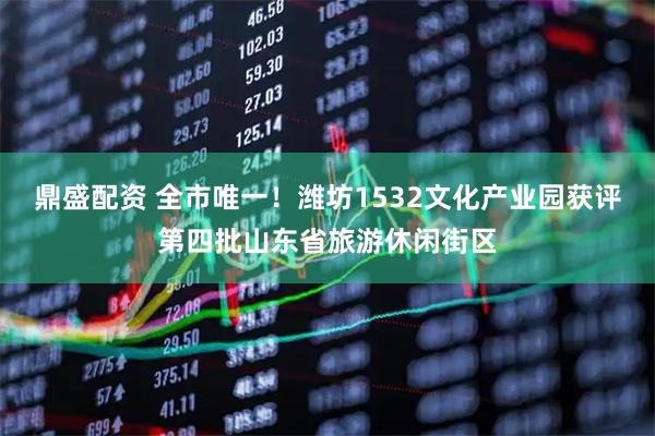 鼎盛配资 全市唯一！潍坊1532文化产业园获评第四批山东省旅游休闲街区