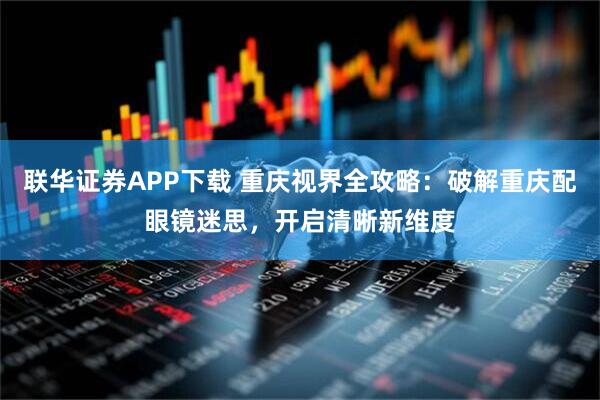 联华证券APP下载 重庆视界全攻略：破解重庆配眼镜迷思，开启清晰新维度