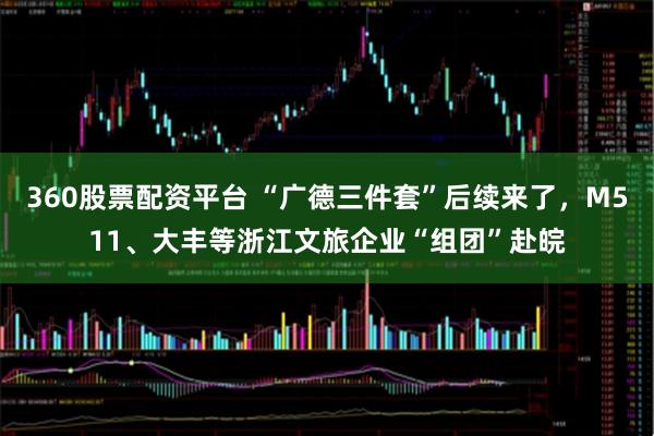 360股票配资平台 “广德三件套”后续来了，M511、大丰等浙江文旅企业“组团”赴皖