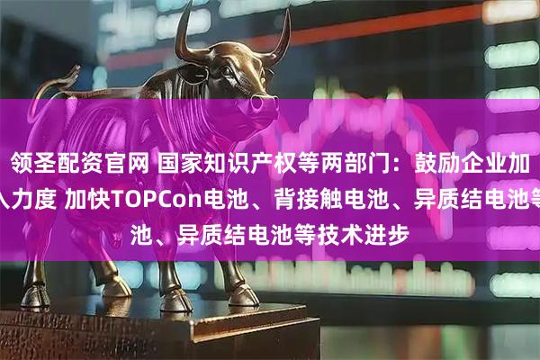 领圣配资官网 国家知识产权等两部门：鼓励企业加大研发投入力度 加快TOPCon电池、背接触电池、异质结电池等技术进步