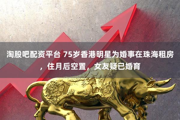 淘股吧配资平台 75岁香港明星为婚事在珠海租房，住月后空置，女友疑已婚育