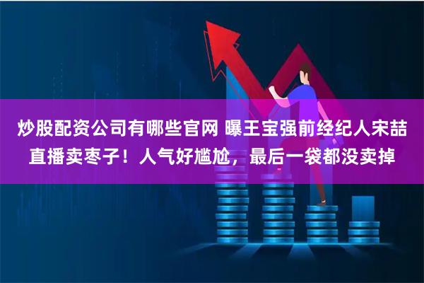 炒股配资公司有哪些官网 曝王宝强前经纪人宋喆直播卖枣子！人气好尴尬，最后一袋都没卖掉