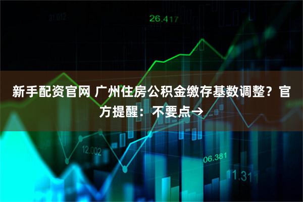 新手配资官网 广州住房公积金缴存基数调整？官方提醒：不要点→