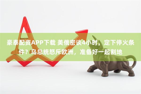 豪泰配资APP下载 美俄密谈4小时，定下停火条件？乌总统怒斥欧洲，准备好一起割地