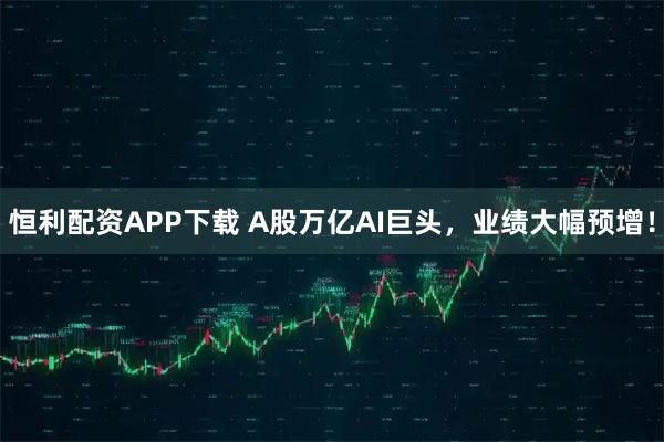 恒利配资APP下载 A股万亿AI巨头，业绩大幅预增！