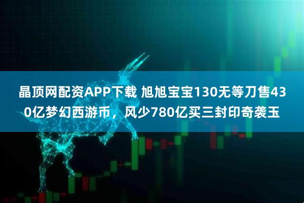 晶顶网配资APP下载 旭旭宝宝130无等刀售430亿梦幻西游币，风少780亿买三封印奇袭玉