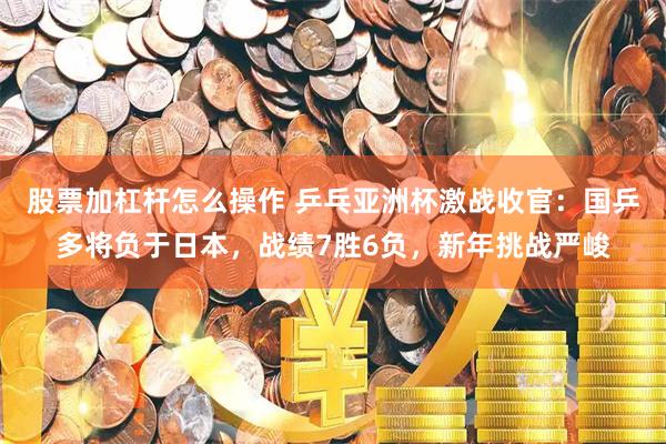股票加杠杆怎么操作 乒乓亚洲杯激战收官：国乒多将负于日本，战绩7胜6负，新年挑战严峻
