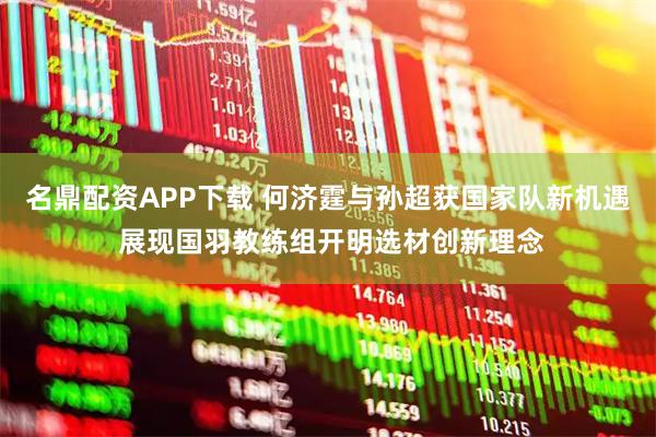 名鼎配资APP下载 何济霆与孙超获国家队新机遇 展现国羽教练组开明选材创新理念