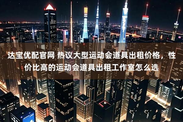 达宝优配官网 热议大型运动会道具出租价格，性价比高的运动会道具出租工作室怎么选