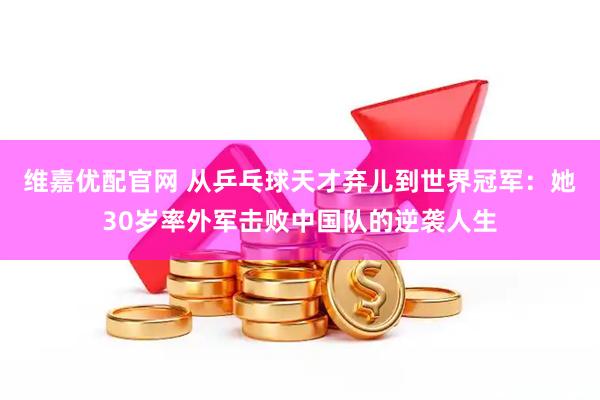 维嘉优配官网 从乒乓球天才弃儿到世界冠军：她30岁率外军击败中国队的逆袭人生