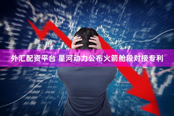 外汇配资平台 星河动力公布火箭舱段对接专利