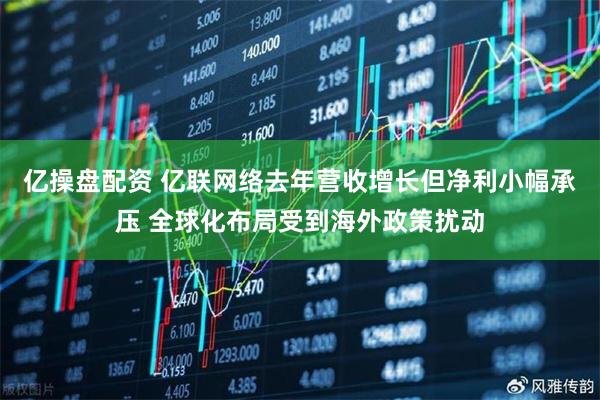 亿操盘配资 亿联网络去年营收增长但净利小幅承压 全球化布局受到海外政策扰动